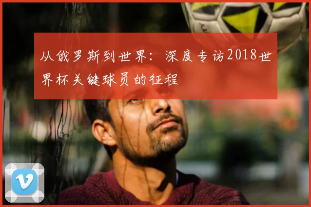 从俄罗斯到世界：深度专访2018世界杯关键球员的征程