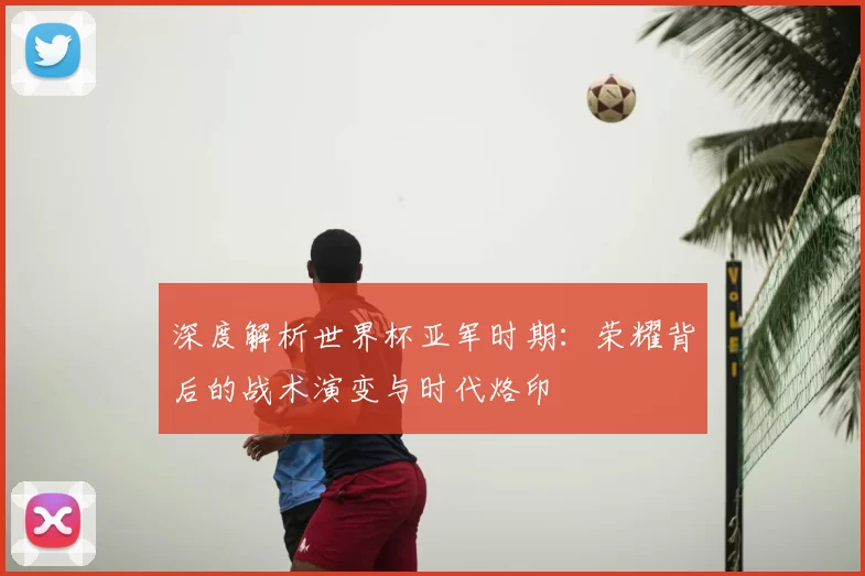 深度解析世界杯亚军时期：荣耀背后的战术演变与时代烙印