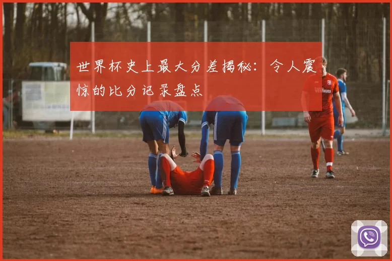 世界杯史上最大分差揭秘：令人震惊的比分记录盘点