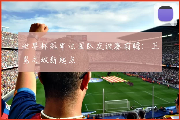 世界杯冠军法国队友谊赛前瞻：卫冕之旅新起点