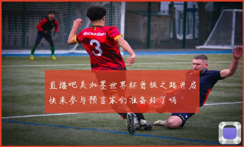 直播吧美加墨世界杯晋级之路开启快来参与预言家们准备好了吗