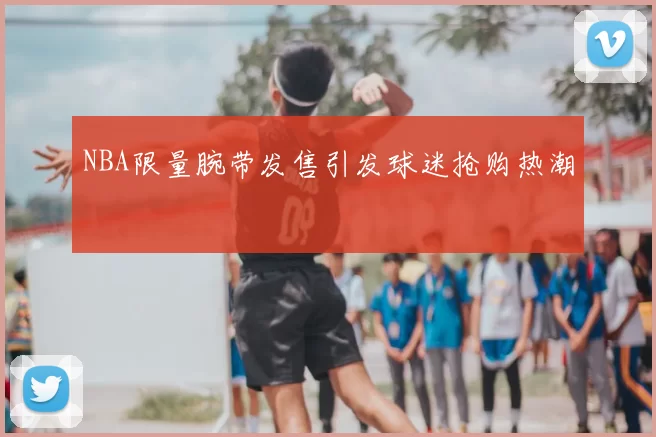 NBA限量腕带发售引发球迷抢购热潮