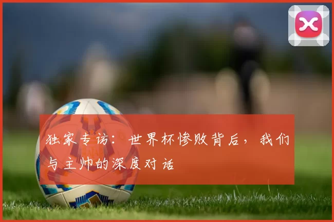 独家专访：世界杯惨败背后，我们与主帅的深度对话