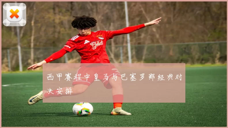 西甲赛程中皇马与巴塞罗那经典对决安排