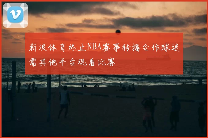 新浪体育终止NBA赛事转播合作球迷需其他平台观看比赛