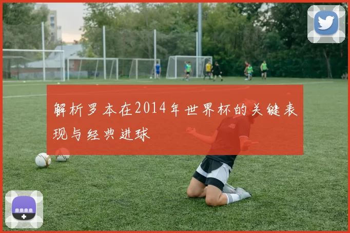 解析罗本在2014年世界杯的关键表现与经典进球