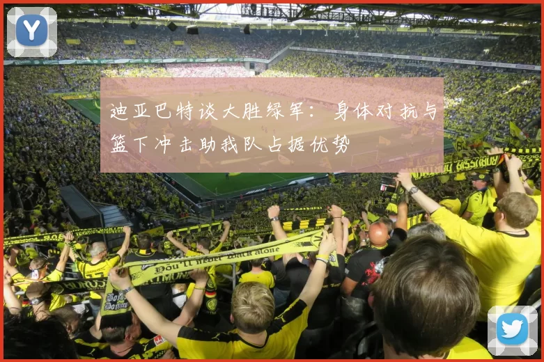 迪亚巴特谈大胜绿军：身体对抗与篮下冲击助我队占据优势