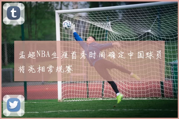 孟超NBA生涯首秀时间确定中国球员将亮相常规赛