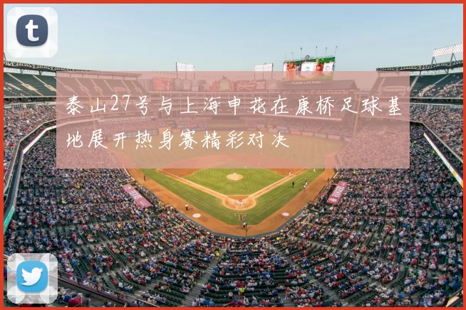 泰山27号与上海申花在康桥足球基地展开热身赛精彩对决