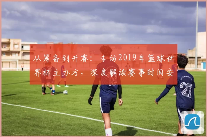 从筹备到开赛：专访2019年篮球世界杯主办方，深度解读赛事时间安排
