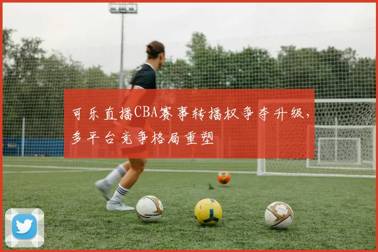 可乐直播CBA赛事转播权争夺升级，多平台竞争格局重塑