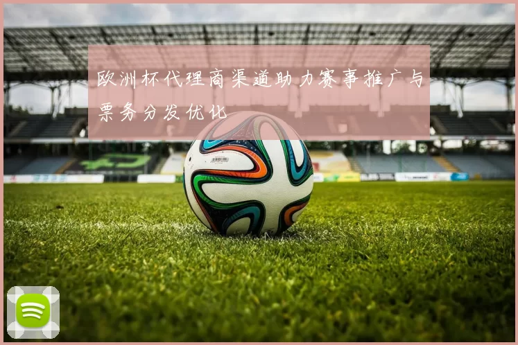 欧洲杯代理商渠道助力赛事推广与票务分发优化