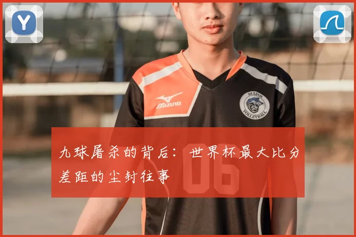 九球屠杀的背后:世界杯最大比分差距的尘封往事