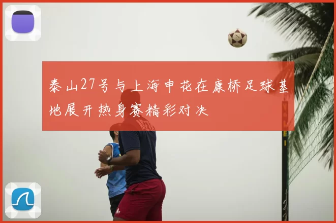 泰山27号与上海申花在康桥足球基地展开热身赛精彩对决