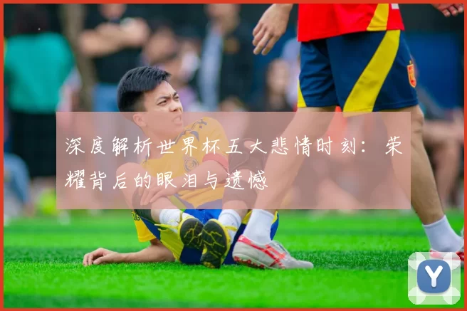 深度解析世界杯五大悲情时刻：荣耀背后的眼泪与遗憾