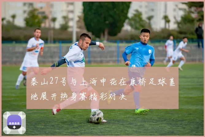 泰山27号与上海申花在康桥足球基地展开热身赛精彩对决