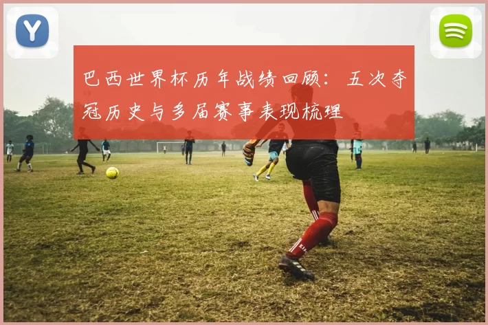 巴西世界杯历年战绩回顾:五次夺冠历史与多届赛事表现梳理