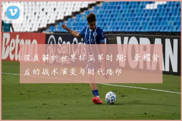 深度解析世界杯亚军时期：荣耀背后的战术演变与时代烙印
