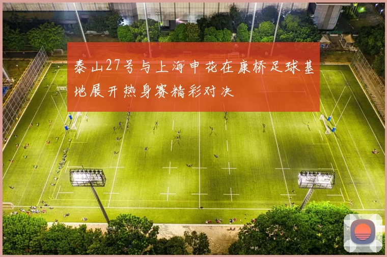 泰山27号与上海申花在康桥足球基地展开热身赛精彩对决