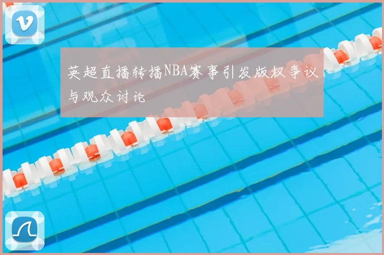 英超直播转播NBA赛事引发版权争议与观众讨论