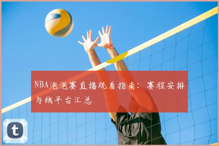 NBA泡泡赛直播观看指南：赛程安排与线平台汇总
