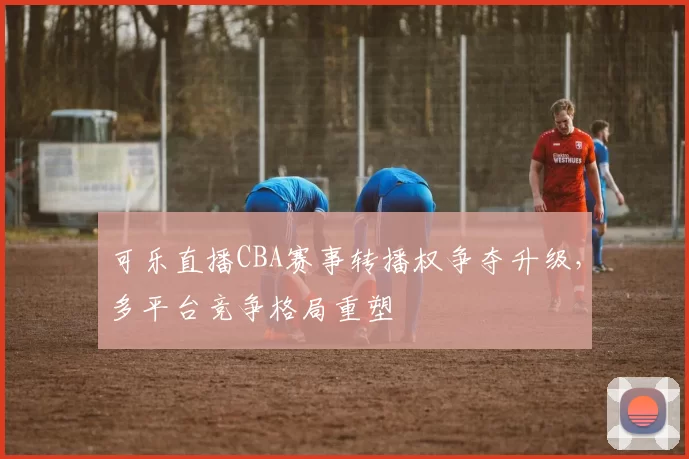 可乐直播CBA赛事转播权争夺升级,多平台竞争格局重塑