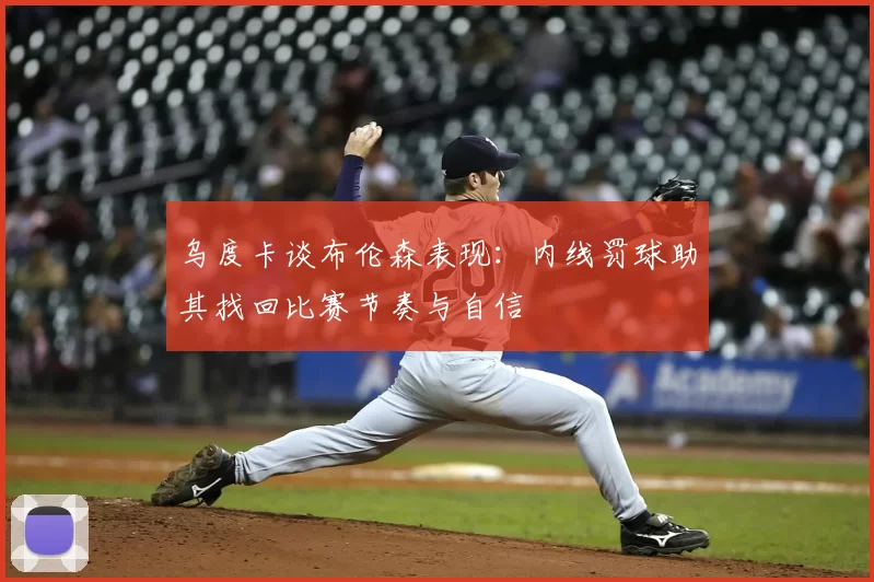 乌度卡谈布伦森表现：内线罚球助其找回比赛节奏与自信