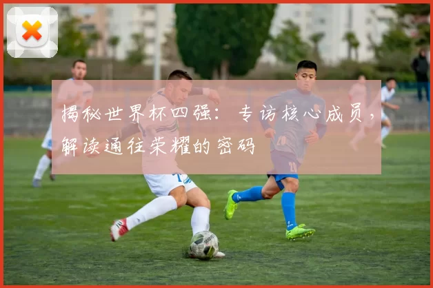 揭秘世界杯四强：专访核心成员，解读通往荣耀的密码