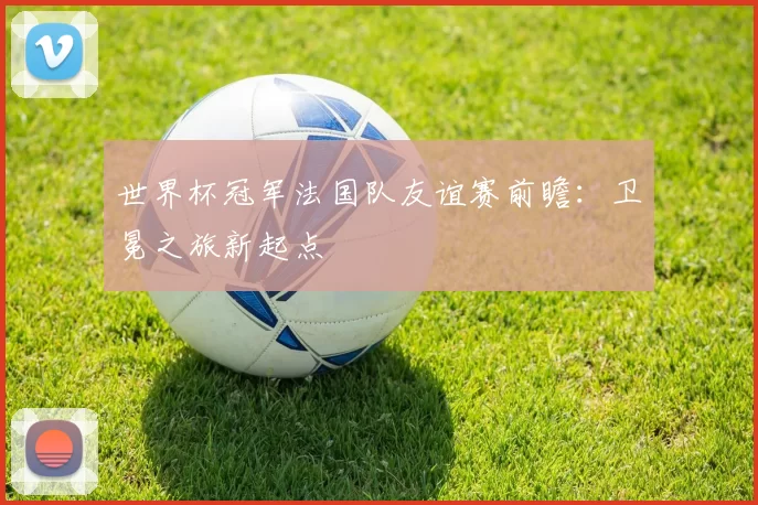 世界杯冠军法国队友谊赛前瞻：卫冕之旅新起点