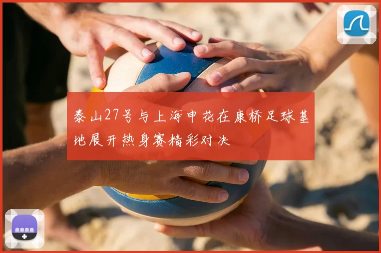 泰山27号与上海申花在康桥足球基地展开热身赛精彩对决
