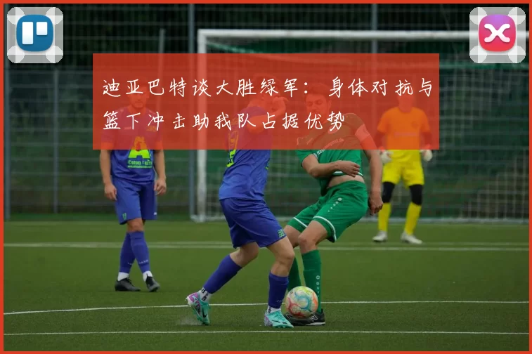 迪亚巴特谈大胜绿军：身体对抗与篮下冲击助我队占据优势