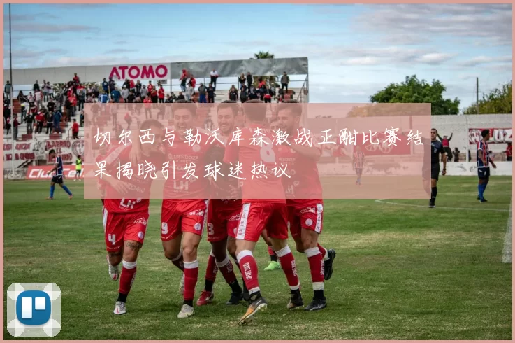 切尔西与勒沃库森激战正酣比赛结果揭晓引发球迷热议