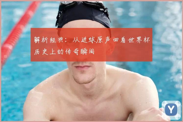 解析经典：从进球原声回看世界杯历史上的传奇瞬间