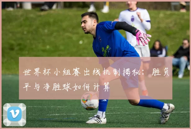 世界杯小组赛出线机制揭秘:胜负平与净胜球如何计算