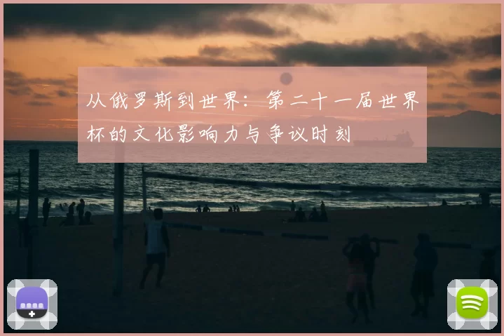 从俄罗斯到世界：第二十一届世界杯的文化影响力与争议时刻
