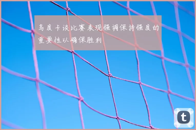 乌度卡谈比赛表现强调保持强度的重要性以确保胜利