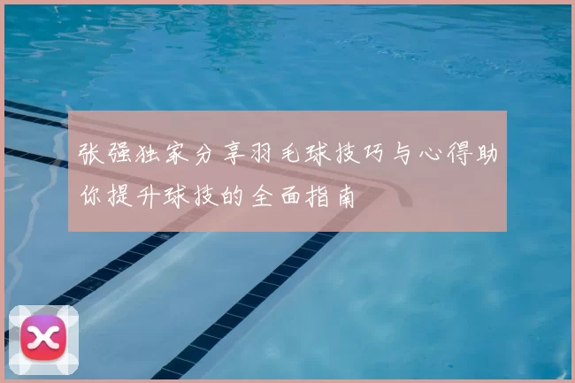 张强独家分享羽毛球技巧与心得助你提升球技的全面指南