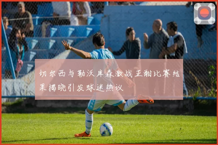 切尔西与勒沃库森激战正酣比赛结果揭晓引发球迷热议