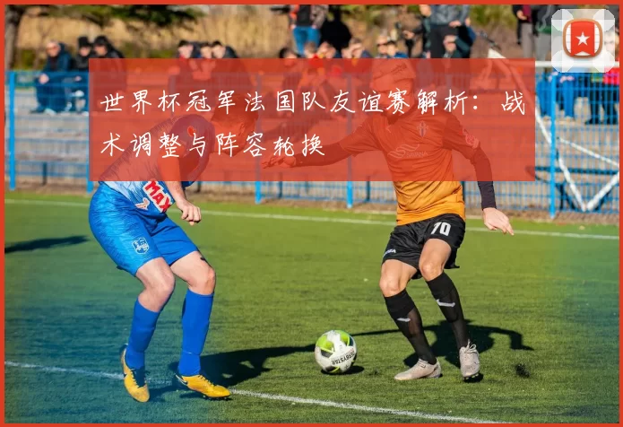 世界杯冠军法国队友谊赛解析:战术调整与阵容轮换