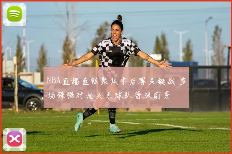 NBA直播蓝鲸聚焦季后赛关键战 多场强强对话关系球队晋级前景