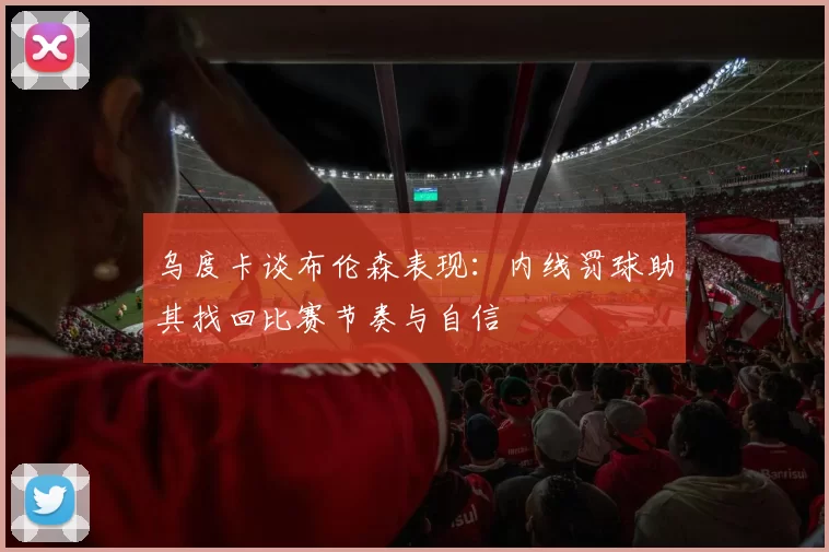 乌度卡谈布伦森表现：内线罚球助其找回比赛节奏与自信