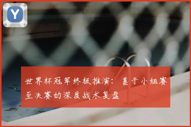 世界杯冠军终极推演：基于小组赛至决赛的深度战术复盘