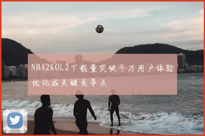 NBA2KOL2下载量突破千万用户体验优化成关键竞争点