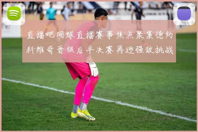 直播吧网球直播赛事焦点聚集德约科维奇晋级后半决赛再迎强敌挑战