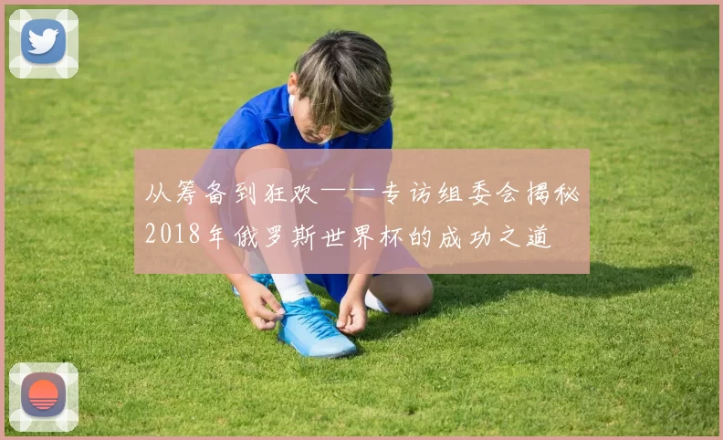 从筹备到狂欢——专访组委会揭秘2018年俄罗斯世界杯的成功之道