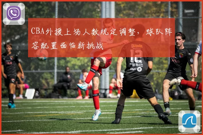 CBA外援上场人数规定调整,球队阵容配置面临新挑战