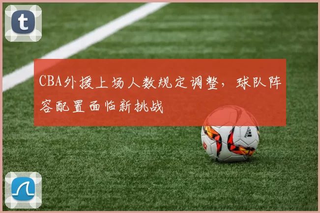 CBA外援上场人数规定调整，球队阵容配置面临新挑战