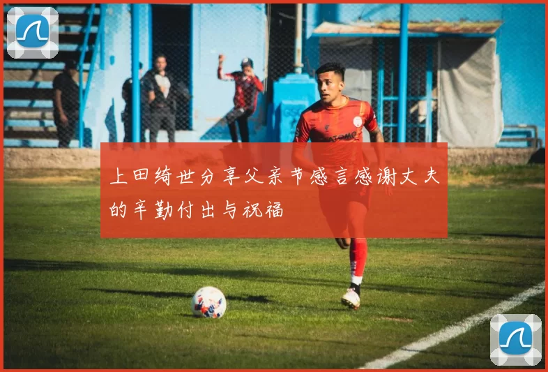 上田绮世分享父亲节感言感谢丈夫的辛勤付出与祝福