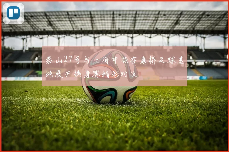 泰山27号与上海申花在康桥足球基地展开热身赛精彩对决
