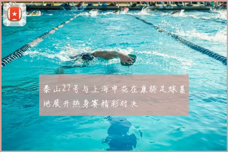 泰山27号与上海申花在康桥足球基地展开热身赛精彩对决